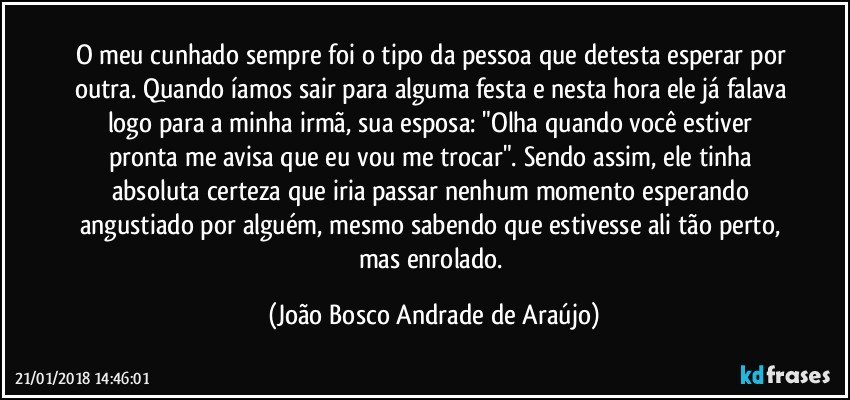 O meu cunhado sempre foi o tipo da pessoa que detesta esperar por outra. Quando íamos sair para alguma festa e nesta hora ele já falava logo para a minha irmã, sua esposa: "Olha quando você estiver pronta me avisa que eu vou me trocar". Sendo assim, ele tinha absoluta certeza que iria passar nenhum momento esperando angustiado por alguém, mesmo sabendo que estivesse ali tão perto, mas enrolado. (João Bosco Andrade de Araújo)