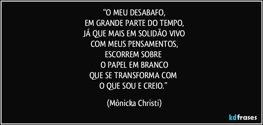 “O MEU DESABAFO,
EM GRANDE PARTE DO TEMPO,
JÁ QUE MAIS EM SOLIDÃO VIVO
COM MEUS PENSAMENTOS,
ESCORREM SOBRE 
O PAPEL EM BRANCO
QUE SE TRANSFORMA COM 
O QUE SOU E CREIO.” (Mônicka Christi)