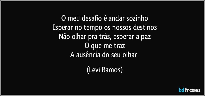 O meu desafio é andar sozinho
Esperar no tempo os nossos destinos
Não olhar pra trás, esperar a paz
O que me traz
A ausência do seu olhar (Levi Ramos)