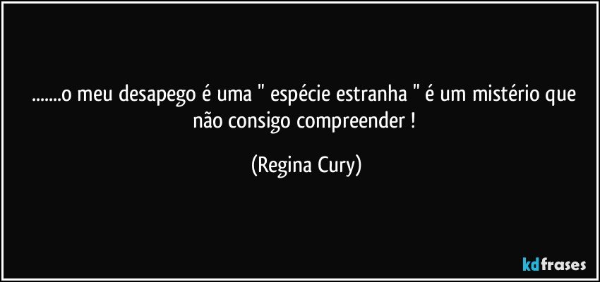 ...o meu desapego é uma  " espécie estranha "  é um mistério que não consigo compreender ! (Regina Cury)