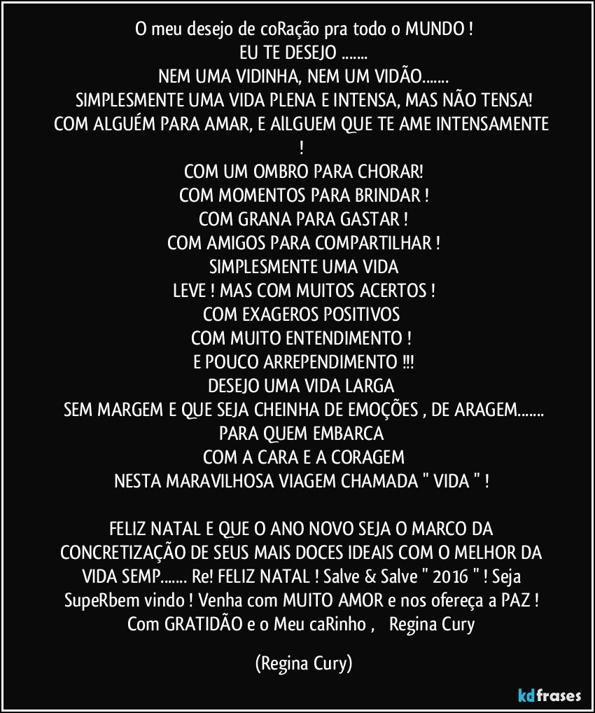 O  meu desejo de coRação pra todo o MUNDO !
EU TE DESEJO ...
NEM UMA VIDINHA, NEM UM VIDÃO...
SIMPLESMENTE UMA VIDA PLENA E INTENSA, MAS NÃO TENSA!
COM ALGUÉM PARA AMAR, E AlLGUEM QUE TE AME INTENSAMENTE ! 
COM UM OMBRO PARA CHORAR!
COM MOMENTOS PARA BRINDAR !
COM GRANA PARA GASTAR !
COM AMIGOS PARA COMPARTILHAR !
SIMPLESMENTE UMA VIDA
LEVE ! MAS COM MUITOS  ACERTOS !
COM EXAGEROS POSITIVOS 
COM MUITO ENTENDIMENTO ! 
E POUCO ARREPENDIMENTO !!!
DESEJO UMA VIDA LARGA 
SEM MARGEM E QUE SEJA CHEINHA  DE EMOÇÕES , DE ARAGEM...
PARA QUEM EMBARCA 
COM A CARA E A CORAGEM
NESTA MARAVILHOSA VIAGEM CHAMADA " VIDA " ! 

FELIZ NATAL E QUE O ANO NOVO SEJA O MARCO DA CONCRETIZAÇÃO DE SEUS MAIS DOCES IDEAIS COM O MELHOR DA VIDA  SEMP... Re!  FELIZ NATAL ! Salve & Salve " 2016 " ! Seja  SupeRbem vindo ! Venha com MUITO  AMOR  e nos ofereça a PAZ ! Com   GRATIDÃO e o Meu caRinho ,         Regina Cury (Regina Cury)