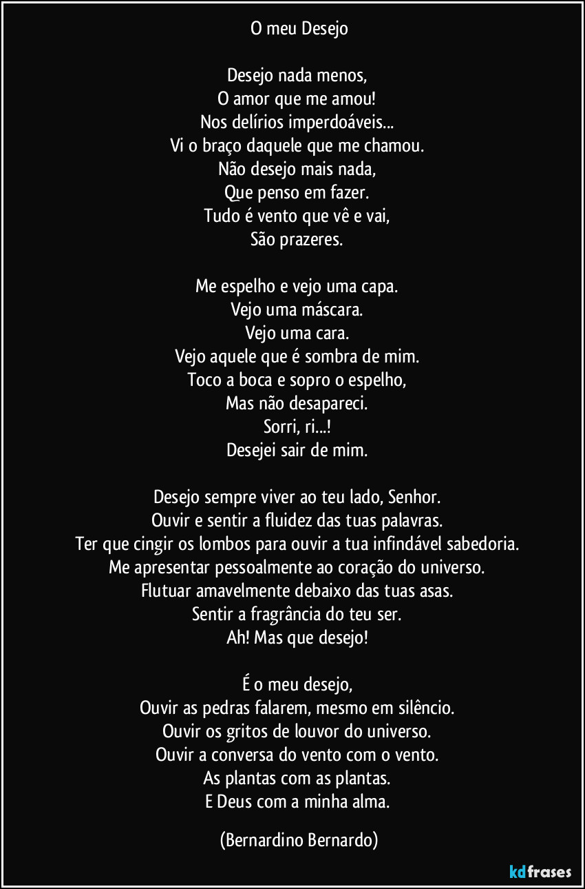 O meu Desejo

Desejo nada menos,  
O amor que me amou!  
Nos delírios imperdoáveis...  
Vi o braço daquele que me chamou.  
Não desejo mais nada,  
Que penso em fazer.  
Tudo é vento que vê e vai,  
São prazeres.  

Me espelho e vejo uma capa.  
Vejo uma máscara.  
Vejo uma cara.  
Vejo aquele que é sombra de mim.  
Toco a boca e sopro o espelho,  
Mas não desapareci.  
Sorri, ri...!  
Desejei sair de mim.  

Desejo sempre viver ao teu lado, Senhor.  
Ouvir e sentir a fluidez das tuas palavras.  
Ter que cingir os lombos para ouvir a tua infindável sabedoria.  
Me apresentar pessoalmente ao coração do universo.  
Flutuar amavelmente debaixo das tuas asas.  
Sentir a fragrância do teu ser.  
Ah! Mas que desejo!  

É o meu desejo,  
Ouvir as pedras falarem, mesmo em silêncio.  
Ouvir os gritos de louvor do universo.  
Ouvir a conversa do vento com o vento.  
As plantas com as plantas.  
E Deus com a minha alma. (Bernardino Bernardo)