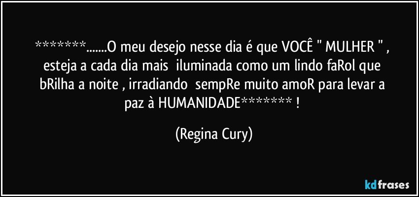 *******...O meu desejo nesse dia  é   que   VOCÊ    "   MULHER " ,  esteja a   cada dia  mais     iluminada   como um lindo  faRol  que bRilha a noite , irradiando     sempRe   muito  amoR   para levar    a    paz à  HUMANIDADE*******  ! (Regina Cury)