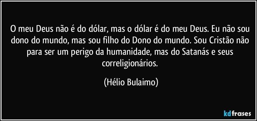 O meu Deus não é do dólar, mas o dólar é do meu Deus. Eu não  sou dono do mundo, mas sou filho do Dono do mundo. Sou Cristão não para ser um perigo da humanidade, mas do Satanás e seus correligionários. (Hélio Bulaimo)