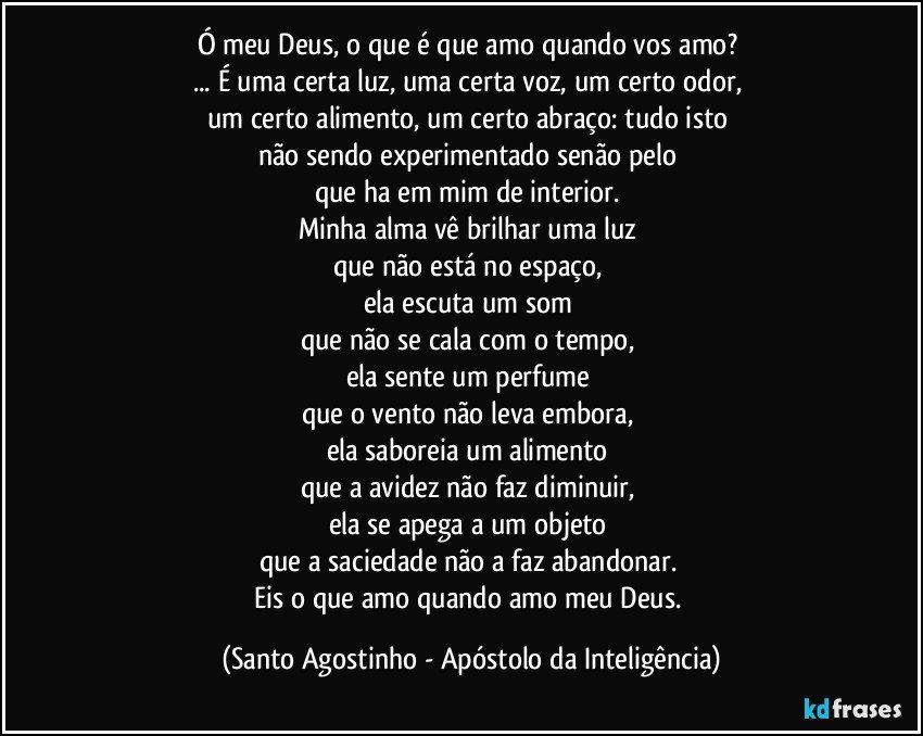 Ó meu Deus, o que é que amo quando vos amo? 
... É uma certa luz, uma certa voz, um certo odor, 
um certo alimento, um certo abraço: tudo isto 
não sendo experimentado senão pelo 
que ha em mim de interior. 
Minha alma vê brilhar uma luz 
que não está no espaço, 
ela escuta um som 
que não se cala com o tempo, 
ela sente um perfume 
que o vento não leva embora, 
ela saboreia um alimento 
que a avidez não faz diminuir, 
ela se apega a um objeto 
que a saciedade não a faz abandonar. 
Eis o que amo quando amo meu Deus. (Santo Agostinho - Apóstolo da Inteligência)