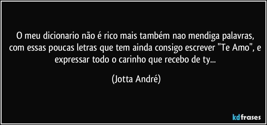 O meu dicionario não é rico mais também nao mendiga palavras, com essas poucas letras que tem ainda consigo escrever "Te Amo", e expressar todo o carinho que recebo de ty... (Jotta André)