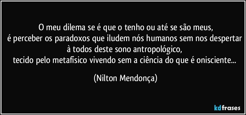 O meu dilema se é que o tenho ou até se são meus,
é perceber os paradoxos que iludem nós humanos sem nos despertar à todos deste sono antropológico, 
tecido pelo metafísico vivendo sem a ciência do que é onisciente... (Nilton Mendonça)