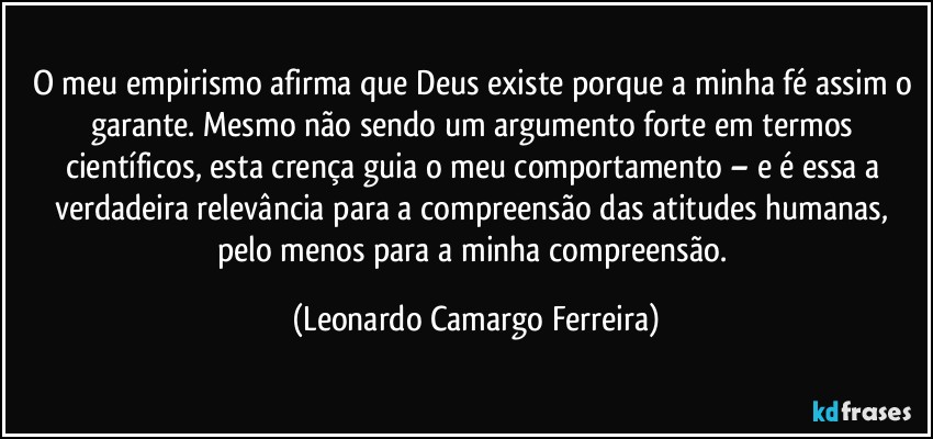 O meu empirismo afirma que Deus existe porque a minha fé assim o garante. Mesmo não sendo um argumento forte em termos científicos, esta crença guia o meu comportamento – e é essa a verdadeira relevância para a compreensão das atitudes humanas, pelo menos para a minha compreensão. (Leonardo Camargo Ferreira)