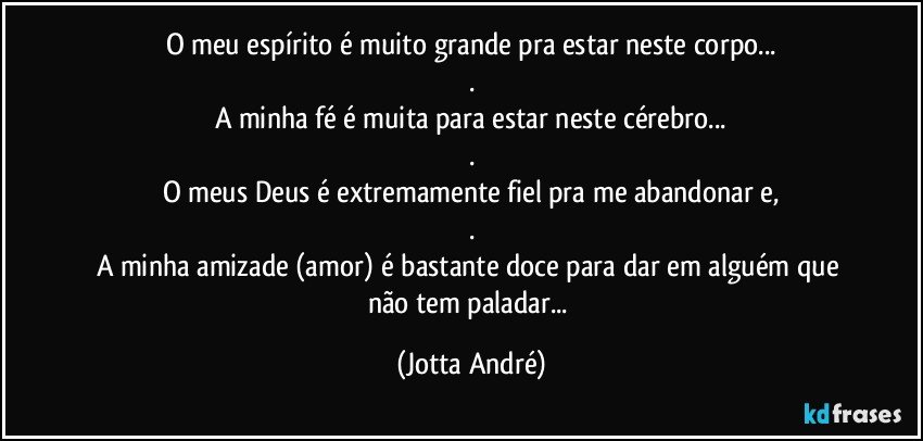 O meu espírito é muito grande pra estar neste corpo...
.
A minha fé é muita para estar neste cérebro...
.
O meus Deus é extremamente fiel pra me abandonar e,
.
A minha amizade (amor) é bastante doce para dar em alguém que não tem paladar... (Jotta André)