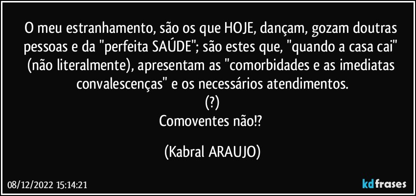 O meu estranhamento, são os que HOJE, dançam, gozam doutras pessoas e da "perfeita SAÚDE"; são estes que, "quando a casa cai" (não literalmente), apresentam as "comorbidades e as imediatas convalescenças" e os necessários atendimentos.
(?)
Comoventes não!? (KABRAL ARAUJO)