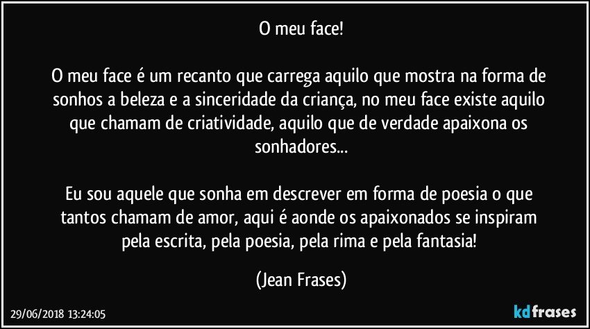 O meu face!

O meu face é um recanto que carrega aquilo que mostra na forma de sonhos a beleza e a sinceridade da criança, no meu face existe aquilo que chamam de criatividade, aquilo que de verdade apaixona os sonhadores...

Eu sou aquele que sonha em descrever em forma de poesia o que tantos chamam de amor, aqui é aonde os apaixonados se inspiram pela escrita, pela poesia, pela rima e pela fantasia! (Jean Frases)