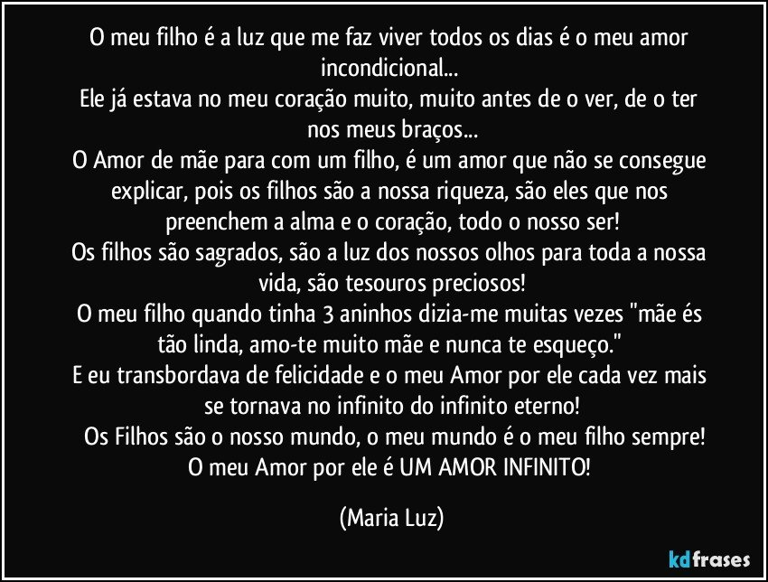 O meu filho é a luz que me faz viver todos os dias é o meu amor incondicional... 
Ele já estava no meu coração muito, muito antes de o ver, de o ter nos meus braços...
O Amor de mãe para com um filho, é um amor que não se consegue explicar, pois os filhos são a nossa riqueza, são eles que nos preenchem a alma e o coração, todo o nosso ser!
Os filhos são sagrados, são a luz dos nossos olhos  para toda a nossa vida, são tesouros  preciosos!
O meu filho quando tinha 3 aninhos dizia-me muitas vezes "mãe és tão linda, amo-te muito mãe e nunca te esqueço." 
E eu transbordava de felicidade e o meu Amor por ele cada vez mais se tornava no infinito do infinito eterno!
 Os Filhos são o nosso mundo, o meu mundo é o meu filho sempre!
O meu Amor por ele é UM AMOR INFINITO! (Maria Luz)