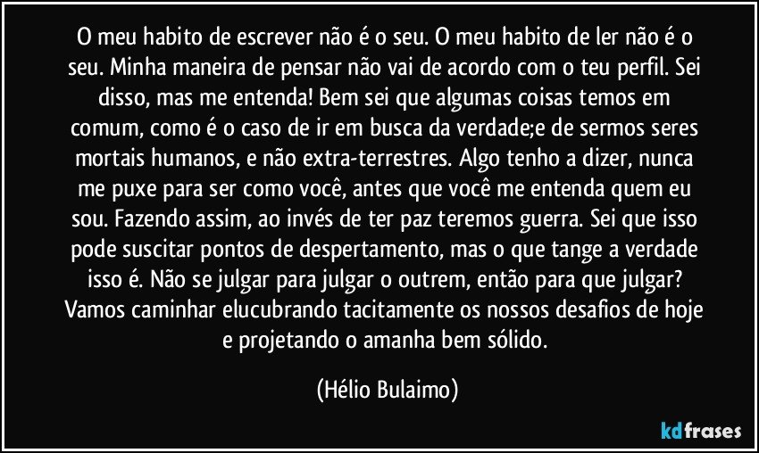 O meu habito de escrever não é o seu. O meu habito de ler não é o seu. Minha maneira de pensar não vai de acordo com o teu perfil. Sei disso, mas me entenda! Bem sei que algumas coisas temos em comum, como é o caso de ir em busca da verdade;e de sermos seres mortais humanos, e não extra-terrestres. Algo tenho a dizer, nunca me puxe para ser como você, antes que você me entenda quem eu sou. Fazendo assim, ao invés de ter paz teremos guerra. Sei que isso pode suscitar pontos de despertamento, mas o que tange a verdade isso é. Não se julgar para julgar o outrem, então para que julgar? Vamos caminhar elucubrando tacitamente os nossos desafios de hoje e projetando o amanha bem sólido. (Hélio Bulaimo)