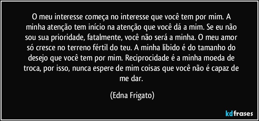 O meu interesse começa no interesse que você tem por mim. A minha atenção tem início na atenção que você dá a mim. Se eu não sou sua prioridade, fatalmente, você não será a minha. O meu amor só cresce no terreno fértil do teu. A minha libido é do tamanho do desejo que você tem por mim. Reciprocidade é a minha moeda de troca, por isso, nunca espere de mim coisas que você não é capaz de me  dar. (Edna Frigato)