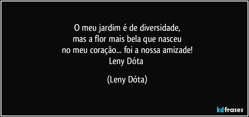 O meu jardim é de diversidade,
mas a flor mais bela que nasceu
no meu coração... foi a nossa amizade!
Leny Dóta (Leny Dóta)