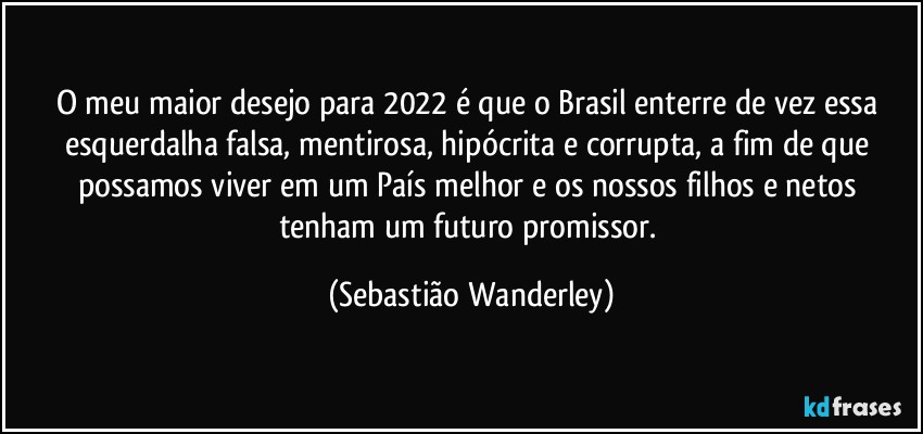 O meu maior desejo para 2022 é que o Brasil enterre de vez essa esquerdalha falsa, mentirosa, hipócrita e corrupta, a fim de que possamos viver em um País melhor e os nossos filhos e netos tenham um futuro promissor. (Sebastião Wanderley)