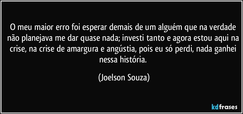 O meu maior erro foi esperar demais de um alguém que na verdade não planejava me dar quase nada; investi tanto e agora estou aqui na crise, na crise de amargura e angústia, pois eu só perdi, nada ganhei nessa história. (Joelson Souza)