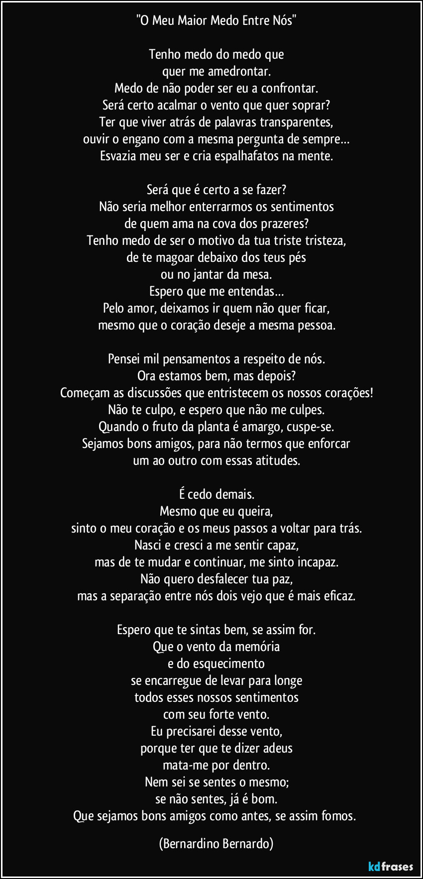 "O Meu Maior Medo Entre Nós"

Tenho medo do medo que
quer me amedrontar.
Medo de não poder ser eu a confrontar.
Será certo acalmar o vento que quer soprar?
Ter que viver atrás de palavras transparentes,
ouvir o engano com a mesma pergunta de sempre…
Esvazia meu ser e cria espalhafatos na mente.

Será que é certo a se fazer?
Não seria melhor enterrarmos os sentimentos
de quem ama na cova dos prazeres?
Tenho medo de ser o motivo da tua triste tristeza,
de te magoar debaixo dos teus pés
ou no jantar da mesa.
Espero que me entendas…
Pelo amor, deixamos ir quem não quer ficar,
mesmo que o coração deseje a mesma pessoa.

Pensei mil pensamentos a respeito de nós.
Ora estamos bem, mas depois?
Começam as discussões que entristecem os nossos corações!
Não te culpo, e espero que não me culpes.
Quando o fruto da planta é amargo, cuspe-se.
Sejamos bons amigos, para não termos que enforcar
um ao outro com essas atitudes.

É cedo demais.
Mesmo que eu queira,
sinto o meu coração e os meus passos a voltar para trás.
Nasci e cresci a me sentir capaz,
mas de te mudar e continuar, me sinto incapaz.
Não quero desfalecer tua paz,
mas a separação entre nós dois vejo que é mais eficaz.

Espero que te sintas bem, se assim for.
Que o vento da memória
e do esquecimento
se encarregue de levar para longe
todos esses nossos sentimentos
com seu forte vento.
Eu precisarei desse vento,
porque ter que te dizer adeus
mata-me por dentro.
Nem sei se sentes o mesmo;
se não sentes, já é bom.
Que sejamos bons amigos como antes, se assim fomos. (Bernardino Bernardo)