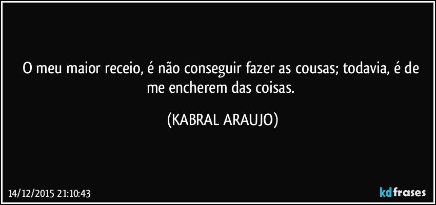 O meu maior receio, é não conseguir fazer as cousas; todavia, é de me encherem das coisas. (KABRAL ARAUJO)