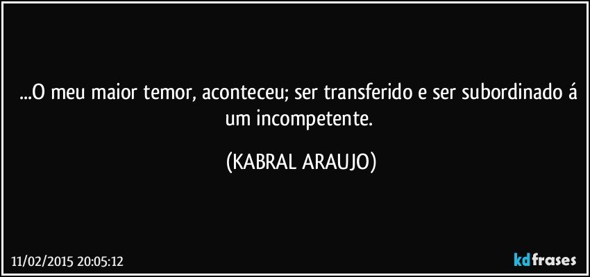 ...O meu maior temor, aconteceu; ser transferido e ser subordinado á um incompetente. (KABRAL ARAUJO)