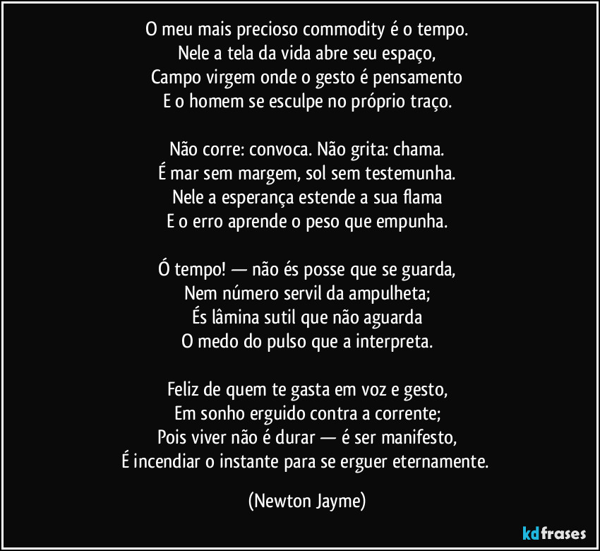 O meu mais precioso commodity é o tempo.
Nele a tela da vida abre seu espaço,
Campo virgem onde o gesto é pensamento
E o homem se esculpe no próprio traço.

Não corre: convoca. Não grita: chama.
É mar sem margem, sol sem testemunha.
Nele a esperança estende a sua flama
E o erro aprende o peso que empunha.

Ó tempo! — não és posse que se guarda,
Nem número servil da ampulheta;
És lâmina sutil que não aguarda
O medo do pulso que a interpreta.

Feliz de quem te gasta em voz e gesto,
Em sonho erguido contra a corrente;
Pois viver não é durar — é ser manifesto,
É incendiar o instante para se erguer eternamente. (Newton Jayme)