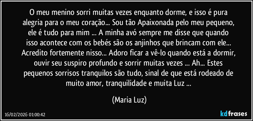 O meu menino sorri muitas vezes enquanto dorme, e isso é pura alegria para o meu coração... Sou tão Apaixonada pelo meu pequeno, ele é tudo para mim ... A minha avó sempre me disse que quando isso acontece com os bebés são os anjinhos que brincam com ele...  Acredito fortemente nisso... Adoro ficar a vê-lo quando está a dormir, ouvir seu suspiro profundo e sorrir muitas vezes ... Ah... Estes pequenos sorrisos tranquilos são tudo, sinal de que está rodeado de muito amor, tranquilidade e muita Luz ... (Maria Luz)