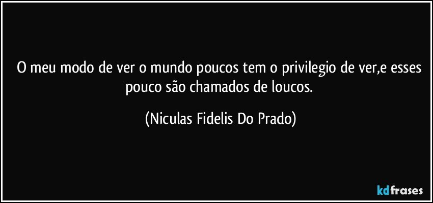 O meu modo de ver o mundo poucos tem o privilegio de ver,e esses pouco são chamados de loucos. (Niculas Fidelis Do Prado)