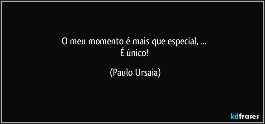 O meu momento é mais que especial, ... 
É único! (Paulo Ursaia)