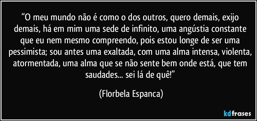 “O meu mundo não é como o dos outros, quero demais, exijo demais, há em mim uma sede de infinito, uma angústia constante que eu nem mesmo compreendo, pois estou longe de ser uma pessimista; sou antes uma exaltada, com uma alma intensa, violenta, atormentada, uma alma que se não sente bem onde está, que tem saudades... sei lá de quê!” (Florbela Espanca)