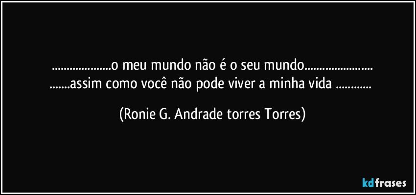 ...o meu mundo não é o seu mundo...
...assim como você não pode viver a minha vida ... (Ronie G. Andrade torres Torres)