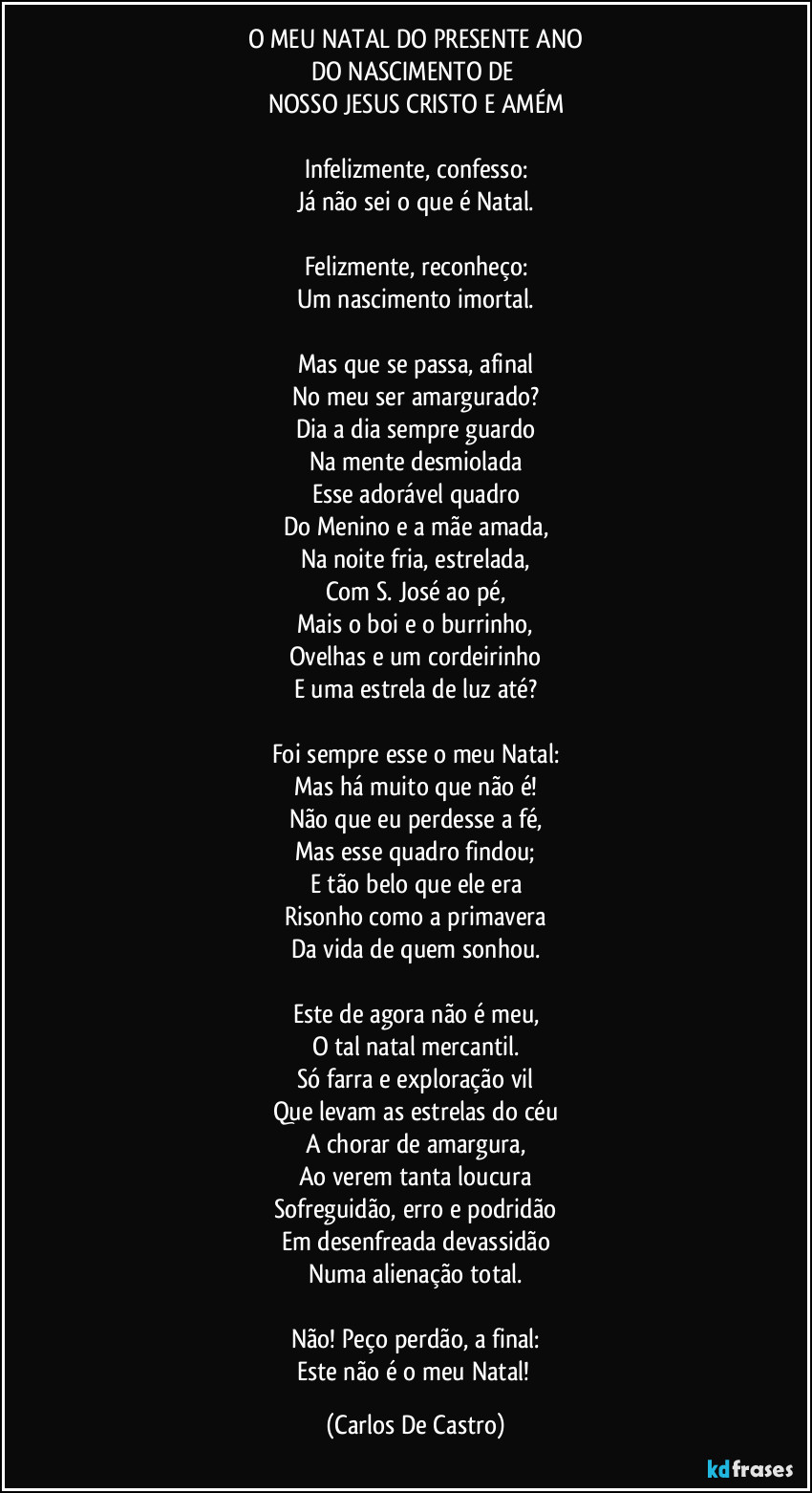 O MEU NATAL DO PRESENTE ANO
DO NASCIMENTO DE 
NOSSO JESUS CRISTO E AMÉM

Infelizmente, confesso:
Já não sei o que é Natal.

Felizmente, reconheço:
Um nascimento imortal.

Mas que se passa, afinal
No meu ser amargurado?
Dia a dia sempre guardo
Na mente desmiolada
Esse adorável quadro
Do Menino e a mãe amada,
Na noite fria, estrelada,
Com S. José ao pé,
Mais o boi e o burrinho,
Ovelhas e um cordeirinho
E uma estrela de luz até?

Foi sempre esse o meu Natal:
Mas há muito que não é!
Não que eu perdesse a fé,
Mas esse quadro findou;
E tão belo que ele era
Risonho como a primavera
Da vida de quem sonhou.

Este de agora não é meu,
O tal natal mercantil.
Só farra e exploração vil
Que levam as estrelas do céu
A chorar de amargura,
Ao verem tanta loucura
Sofreguidão, erro e podridão
Em desenfreada devassidão
Numa alienação total.

Não! Peço perdão, a final:
Este não é o meu Natal! (Carlos De Castro)