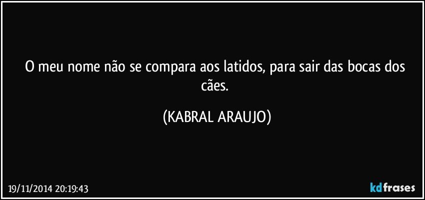 O meu nome não se compara aos latidos, para sair das bocas dos cães. (KABRAL ARAUJO)