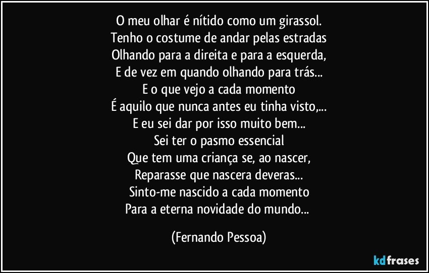 O meu olhar é nítido como um girassol.
Tenho o costume de andar pelas estradas
Olhando para a direita e para a esquerda,
E de vez em quando olhando para trás...
E o que vejo a cada momento
É aquilo que nunca antes eu tinha visto,...
E eu sei dar por isso muito bem...
Sei ter o pasmo essencial
Que tem uma criança se, ao nascer,
Reparasse que nascera deveras...
Sinto-me nascido a cada momento
Para a eterna novidade do mundo... (Fernando Pessoa)