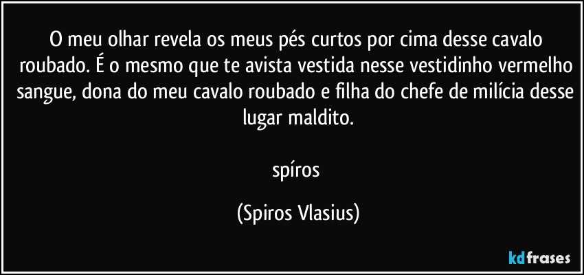 O meu olhar revela os meus pés curtos por cima desse cavalo roubado. É o mesmo que te avista vestida nesse vestidinho vermelho sangue, dona do meu cavalo roubado e filha do chefe de milícia desse lugar maldito.

spíros (Spiros Vlasius)