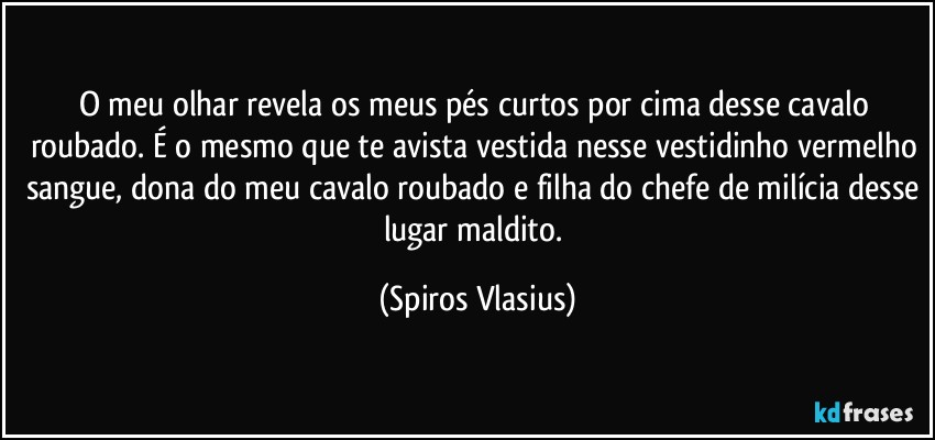 O meu olhar revela os meus pés curtos por cima desse cavalo roubado. É o mesmo que te avista vestida nesse vestidinho vermelho sangue, dona do meu cavalo roubado e filha do chefe de milícia desse lugar maldito. (Spiros Vlasius)