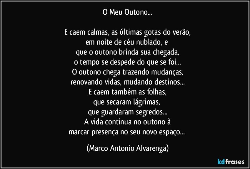 O Meu Outono...

E caem calmas, as últimas gotas do verão,
em noite de céu nublado, e 
que o outono brinda sua chegada,
o tempo se despede do que se foi...
O outono chega trazendo mudanças,
renovando vidas, mudando destinos...
E caem também as folhas,
que secaram lágrimas, 
que guardaram segredos...
A vida continua no outono à
marcar presença no seu novo espaço... (Marco Antonio Alvarenga)