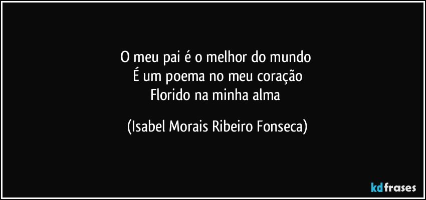 O meu pai é o melhor do mundo 
É um poema no meu coração
Florido na minha alma (Isabel Morais Ribeiro Fonseca)