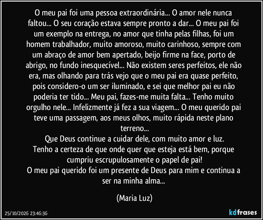 O meu pai foi uma pessoa extraordinária... O amor nele nunca faltou... O seu coração estava sempre pronto a dar... O meu pai  foi um exemplo na entrega, no amor que tinha pelas filhas, foi um homem trabalhador, muito amoroso, muito carinhoso, sempre com um abraço de amor bem apertado, beijo firme na face, porto de abrigo, no fundo inesquecível... Não existem seres perfeitos, ele não era, mas olhando para trás vejo que o meu pai era quase perfeito, pois considero-o um ser iluminado, e sei que melhor pai eu não poderia ter tido... Meu pai, fazes-me muita falta...  Tenho muito orgulho nele... Infelizmente já fez a sua viagem... O meu querido pai teve uma passagem, aos meus olhos, muito rápida neste plano terreno...
Que Deus continue a cuidar dele, com muito amor e luz.
Tenho a certeza de que onde quer que esteja está bem, porque cumpriu escrupulosamente o papel de pai!
O meu pai querido foi um presente de Deus para mim e continua a ser na minha alma... (Maria Luz)