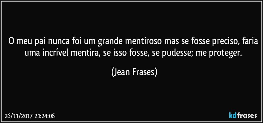 O meu pai nunca foi um grande mentiroso mas se fosse preciso, faria uma incrível mentira, se isso fosse, se pudesse; me proteger. (Jean Frases)