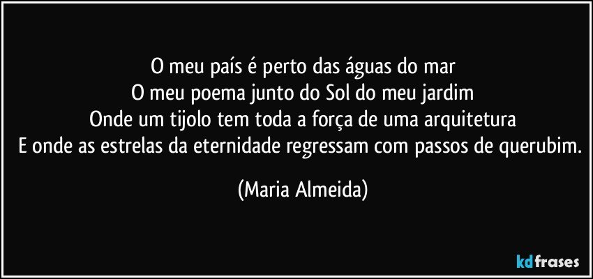 O meu país é perto das águas do mar
O meu poema junto do Sol do meu jardim
Onde um tijolo tem toda a força de uma arquitetura
E onde as estrelas da eternidade regressam com passos de querubim. (Maria Almeida)