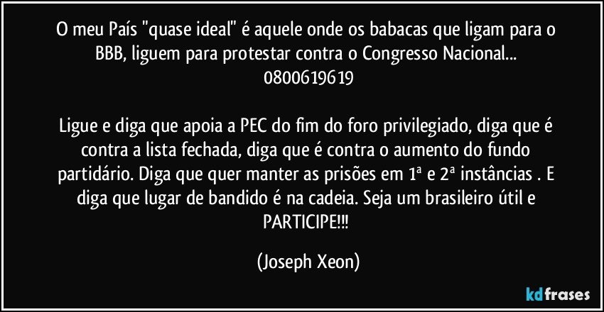 O meu País "quase ideal" é aquele onde os babacas que ligam para o BBB, liguem para protestar contra o Congresso Nacional... 0800619619

Ligue e diga que apoia a PEC do fim do foro privilegiado, diga que é contra a lista fechada, diga que é contra o aumento do fundo partidário. Diga que quer manter as prisões em 1ª e 2ª instâncias . E diga que lugar de bandido é na cadeia. Seja um brasileiro útil e PARTICIPE!!! (Joseph Xeon)