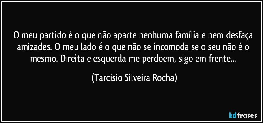 O meu partido é o que não aparte nenhuma família e nem desfaça amizades. O meu lado é o que não se incomoda se o seu não é o mesmo.  Direita e esquerda me perdoem, sigo em frente... (Tarcisio Silveira Rocha)