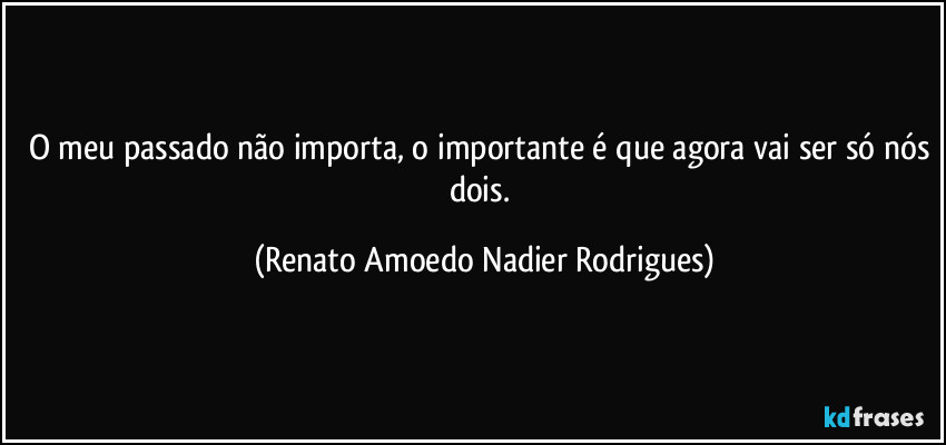 O meu passado não importa, o importante é que agora vai ser só nós dois. (Renato Amoedo Nadier Rodrigues)