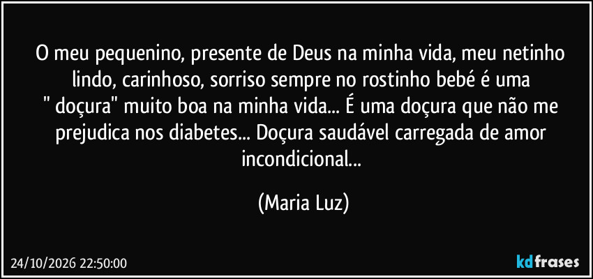 O meu pequenino, presente de Deus na minha vida, meu netinho lindo, carinhoso, sorriso sempre no rostinho bebé é uma 
" doçura" muito boa  na minha vida... É uma doçura que não me prejudica nos diabetes... Doçura saudável carregada de amor incondicional... (Maria Luz)