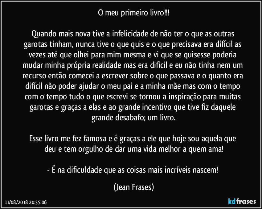 O meu primeiro livro!!!

Quando mais nova tive a infelicidade de não ter o que as outras garotas tinham, nunca tive o que quis e o que precisava era difícil as vezes até que olhei para mim mesma e vi que se quisesse poderia mudar minha própria realidade mas era difícil e eu não tinha nem um recurso então comecei a escrever sobre o que passava e o quanto era difícil não poder ajudar o meu pai e a minha mãe mas com o tempo com o tempo tudo o que escrevi se tornou a inspiração para muitas garotas e graças a elas e ao grande incentivo que tive fiz daquele grande desabafo; um livro.

Esse livro me fez famosa e é graças a ele que hoje sou aquela que deu e tem orgulho de dar uma vida melhor a quem ama!

- É na dificuldade que as coisas mais incríveis nascem! (Jean Frases)