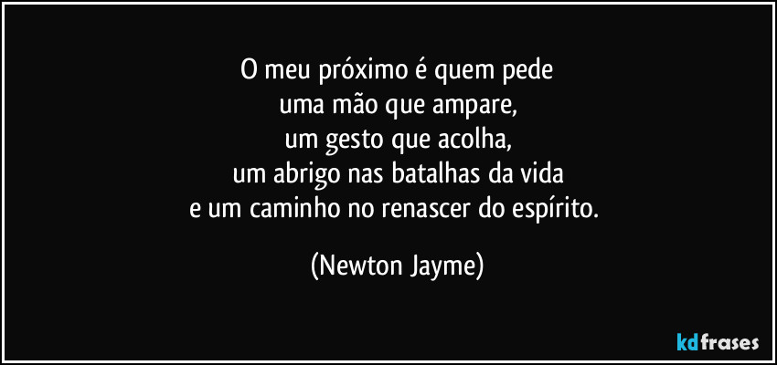 O meu próximo é quem pede
uma mão que ampare,
um gesto que acolha,
um abrigo nas batalhas da vida
e um caminho no renascer do espírito. (Newton Jayme)