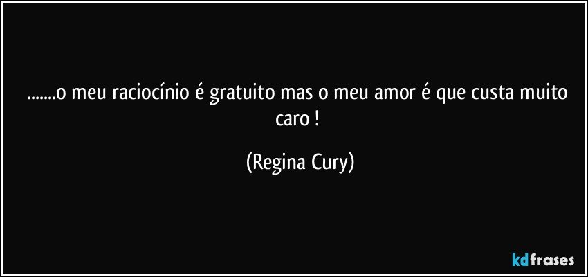 ...o meu raciocínio é gratuito mas o meu amor é que   custa muito caro ! (Regina Cury)