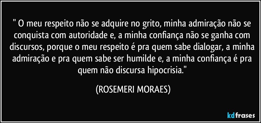 " O meu respeito não se adquire no grito, minha admiração não se conquista com autoridade e, a minha confiança não se ganha com discursos, porque o meu respeito é pra quem sabe dialogar, a minha admiração e pra quem sabe ser humilde e, a minha confiança é pra quem não discursa hipocrisia." (ROSEMERI MORAES)