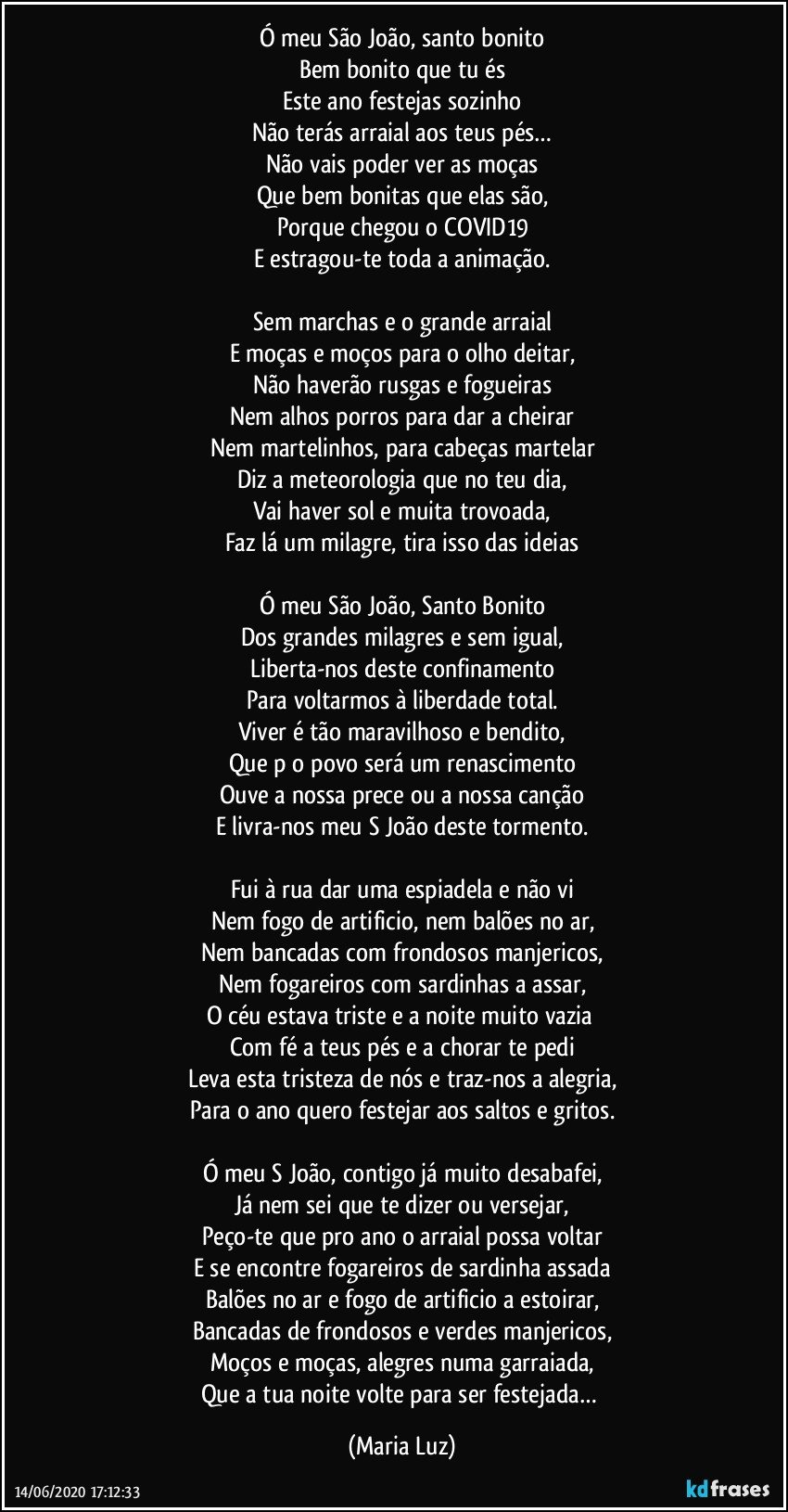 Ó meu São João, santo bonito
Bem bonito que tu és
Este ano festejas sozinho
Não terás arraial aos teus pés…
Não vais poder ver as moças
Que bem bonitas que elas são,
Porque chegou o COVID19
E estragou-te toda a animação.

Sem marchas e o grande arraial
E moças e moços para o olho deitar,
Não haverão rusgas e fogueiras
Nem alhos porros para dar a cheirar
Nem martelinhos, para cabeças martelar
Diz a meteorologia que no teu dia,
Vai haver sol e muita trovoada,
Faz lá um milagre, tira isso das ideias

Ó meu São João, Santo Bonito
Dos grandes milagres e sem igual,
Liberta-nos deste confinamento
Para voltarmos à liberdade total.
Viver é tão maravilhoso e bendito,
Que p/o povo será um renascimento
Ouve a nossa prece ou a nossa canção
E livra-nos meu S João deste tormento.

Fui à rua dar uma espiadela e não vi
Nem fogo de artificio, nem balões no ar,
Nem bancadas com frondosos manjericos,
Nem fogareiros com sardinhas a assar,
O céu estava triste e a noite muito vazia 
Com fé a teus pés e a chorar te pedi
Leva esta tristeza de nós e traz-nos a alegria,
Para o ano quero festejar aos saltos e gritos.

Ó meu S João, contigo já muito desabafei,
Já nem sei que te dizer ou versejar,
Peço-te que pro ano o arraial possa voltar
E se encontre fogareiros de sardinha assada
Balões no ar e fogo de artificio a estoirar,
Bancadas de frondosos e verdes manjericos,
Moços e moças, alegres numa garraiada,
Que a tua noite volte para ser festejada… (Maria Luz)