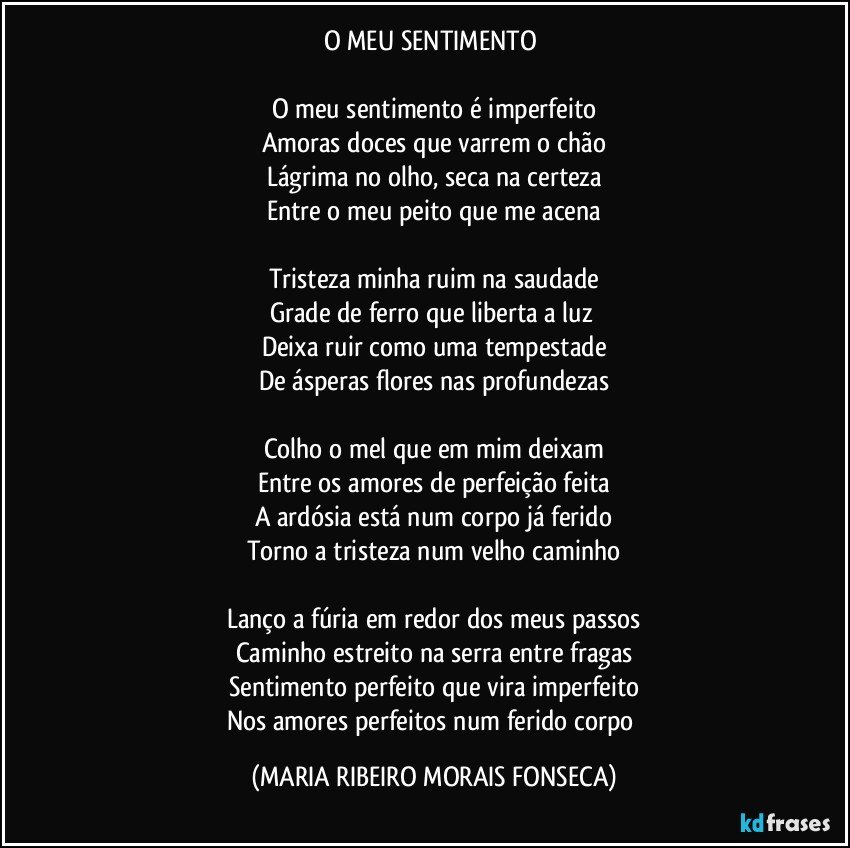 O MEU SENTIMENTO 

O meu sentimento é imperfeito
Amoras doces que varrem o chão
Lágrima no olho, seca na certeza
Entre o meu peito que me acena

Tristeza minha ruim na saudade
Grade de ferro que liberta a luz 
Deixa ruir como uma tempestade
De ásperas flores nas profundezas

Colho o mel que em mim deixam
Entre os amores de perfeição feita
A ardósia está num corpo já ferido
Torno a tristeza num velho caminho

Lanço a fúria em redor dos meus passos
Caminho estreito na serra entre fragas
Sentimento perfeito que vira imperfeito
Nos amores perfeitos num ferido corpo (MARIA RIBEIRO MORAIS FONSECA)